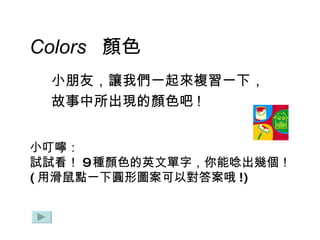 Colors  顏色 小朋友，讓我們一起來複習一下， 故事中所出現的顏色吧 ! 小叮嚀： 試試看 ！ 9 種顏色的英文單字 ， 你能唸出幾個！ ( 用滑鼠點一下圓形圖案可以對答案哦 !) 