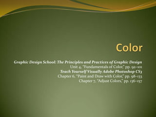 Color Graphic Design School: The Principles and Practices of Graphic Design  Unit 4, “Fundamentals of Color,” pp. 92–101  Teach Yourself Visually Adobe Photoshop CS3   Chapter 6, “Paint and Draw with Color,” pp. 98–133  Chapter7, “AdjustColors,” pp. 136–157  