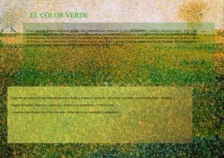EL COLOR VERDE Es un color de extremo equilibrio, porque esta compuesto por colores de la emoción (amarillo = cálido) y del juicio (azul = frío) y por su situación transicional en el espectro. Se lo asocia con las personas superficialmente inteligentes y sociales que gustan de la vanidad de la oratoria y simboliza la primavera y la caridad. Incita al desequilibrio y es el favorito de los psiconeuroticos porque produce reposo en el ansia y calma, traquilidad, también porque sugiere amor y paz y por ser al mismo tiempo el color de los celos, de la degradación moral y de la locura. Significa realidad, esperanza, razón, lógica y juventud. Aquellos que prefieren este color detestan la soledad y buscan la compañía. Mezclado con blanco expresa debilidad o pobreza. Sugiere humedad, frescura y vegetación, simboliza la naturaleza y el crecimiento. La persona que destaca por el uso del color verde, quiere ser respetada y competente. 