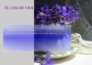 EL COLOR VIOLETA El violeta, es el color de la templanza, la lucidez y la reflexión. Transmite profundidad y experiencia. Tiene que ver con lo emocional y lo espriritual. Es místico, meláncolico y se podría decir que también representa la introversión. En su variación al púrpura, es realeza, dignidad, suntuosidad. Mezclado con negro es deslealtad, desesperación y miseria. Mezclado con blanco: muerte, rigidez y dolor. 