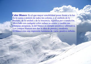 Color Blanco : Es el que mayor sensibilidad posee frente a la luz. Es la suma o síntesis de todos los colores, y el símbolo de lo absoluto, de la unidad y de la inocencia, significa paz o rendición. Mezclado con cualquier color reduce su croma y cambia sus potencias psíquicas, la del blanco es siempre positiva y afirmativa. Los cuerpos blancos nos dan la idea de pureza y modestia. El blanco crea una impresión luminosa de vacio, positivo infinito. 