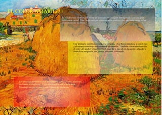 EL COLOR AMARILLO Es el color mas intelectual y puede ser asociado con una gran inteligencia o con una gran deficiencia mental; Van Gogh tenia por el una especial predilección, particularmente en los últimos años de su crisis. Este primario significa envidia, ira, cobardía, y los bajos impulsos, y con el rojo y el naranja constituye los colores de la emoción. También evoca satanismo (es el color del azufre) y traición. Es el color de la luz, el sol, la acción , el poder y simboliza arrogancia, oro, fuerza, voluntad y estímulo. Los amarillos también suelen interpretarse como joviales, afectivos, excitantes e impulsivos. Están relacionados con la naturaleza. Psicologicamente se asocia con el deseo de liberación. 
