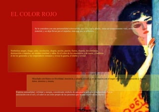 EL COLOR ROJO Se lo considera con una personalidad extrovertida, que vive hacia afuera , tiene un temperamento vital, ambicioso y material, y se deja llevar por el impulso, mas que por la reflexión. Simboliza sangre, fuego, calor, revolución, alegría, acción, pasión, fuerza, disputa, desconfianza, destrucción e impulso, asi mismo crueldad y rabia. Es el color de los maniáticos y de marte, y también el de los generales y los emperadores romanos y evoca la guerra, el diablo y el mal. Mezclado con blanco es frivolidad, inocencia, y alegría juvenil, y en su mezcla con el negro estimula la imaginación y sugiere dolor, dominio y tiranía. Expresa sensualidad, virilidad y energía, considerado símbolo de una pasión ardiente y desbordada. Por su asociación con el sol y el calor es un color propio de las personas que desean experiencias fuertes. 
