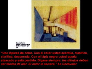 “ Use lápices de color. Con el color usted acentúa, clasifica, clarifica, desenreda. Con el lápiz negro usted queda atascado y está perdido. Dígase siempre:  los dibujos deben ser fáciles de leer. El color le salvará.” Le Corbusier 