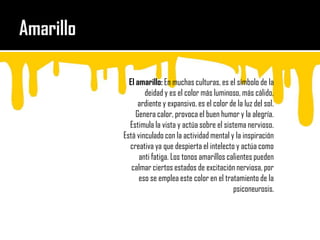 Amarillo El amarillo: En muchas culturas, es el símbolo de la deidad y es el color más luminoso, más cálido, ardiente y expansivo, es el color de la luz del sol. Genera calor, provoca el buen humor y la alegría. Estimula la vista y actúa sobre el sistema nervioso. Está vinculado con la actividad mental y la inspiración creativa ya que despierta el intelecto y actúa como anti fatiga. Los tonos amarillos calientes pueden calmar ciertos estados de excitación nerviosa, por eso se emplea este color en el tratamiento de la psiconeurosis.