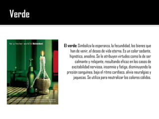 VerdeEl verde: Simboliza la esperanza, la fecundidad, los bienes que han de venir, el deseo de vida eterna. Es un color sedante, hipnótico, anodino. Se le atribuyen virtudes como la de ser calmante y relajante, resultando eficaz en los casos de excitabilidad nerviosa, insomnio y fatiga, disminuyendo la presión sanguínea, baja el ritmo cardíaco, alivia neuralgias y jaquecas. Se utiliza para neutralizar los colores cálidos.