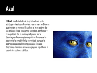 AzulEl Azul: es el símbolo de la profundidad se le atribuyen efectos calmantes y se usa en ambientes que inviten al reposo. El azul es el más sobrio de los colores fríos, transmite seriedad, confianza y tranquilidad. Se el atribuye el poder para desintegrar las energías negativas. Favorece la paciencia la amabilidad y serenidad, aunque la sobreexposición al mismo produce fatiga o depresión. También se aconseja para equilibrar el uso de los colores cálidos.