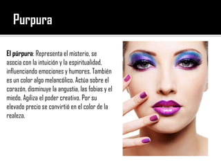 PurpuraEl púrpura: Representa el misterio, se asocia con la intuición y la espiritualidad, influenciando emociones y humores. También es un color algo melancólico. Actúa sobre el corazón, disminuye la angustia, las fobias y el miedo. Agiliza el poder creativo. Por su elevado precio se convirtió en el color de la realeza.