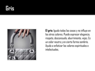 GrisEl gris: Iguala todas las cosas y no influye en los otros colores. Puede expresar elegancia, respeto, desconsuelo, aburrimiento, vejez. Es un color neutro y en cierta forma sombrío. Ayuda a enfatizar los valores espirituales e intelectuales.