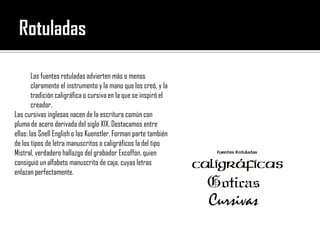 Rotuladas Las fuentes rotuladas advierten más o menos claramente el instrumento y la mano que los creó, y la tradición caligráfica o cursiva en la que se inspiró el creador. Las cursivas inglesas nacen de la escritura común con pluma de acero derivada del siglo XIX. Destacamos entre ellas: las SnellEnglish o las Kuenstler. Forman parte también de los tipos de letra manuscritos o caligráficos la del tipo Mistral, verdadero hallazgo del grabador Excoffon, quien consiguió un alfabeto manuscrito de caja, cuyas letras enlazan perfectamente. 