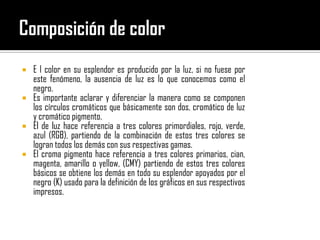 Composición de color E l color en su esplendor es producido por la luz, si no fuese por este fenómeno, la ausencia de luz es lo que conocemos como el negro. Es importante aclarar y diferenciar la manera como se componen los círculos cromáticos que básicamente son dos, cromático de luz y cromático pigmento. El de luz hace referencia a tres colores primordiales, rojo, verde, azul (RGB), partiendo de la combinación de estos tres colores se logran todos los demás con sus respectivas gamas. El croma pigmento hace referencia a tres colores primarios, cian, magenta, amarillo o yellow, (CMY) partiendo de estos tres colores básicos se obtiene los demás en todo su esplendor apoyados por el negro (K) usado para la definición de los gráficos en sus respectivos impresos.