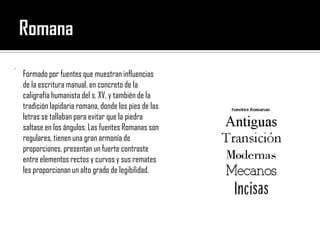 Romana Formado por fuentes que muestran influencias de la escritura manual, en concreto de la caligrafía humanista del s. XV, y también de la tradición lapidaria romana, donde los pies de las letras se tallaban para evitar que la piedra saltase en los ángulos. Las fuentes Romanas son regulares, tienen una gran armonía de proporciones, presentan un fuerte contraste entre elementos rectos y curvos y sus remates les proporcionan un alto grado de legibilidad. . 