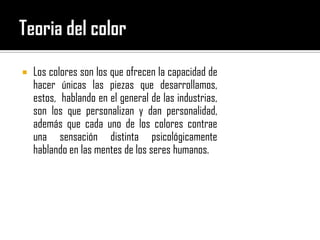 Teoria del color Los colores son los que ofrecen la capacidad de hacer únicas las piezas que desarrollamos, estos,  hablando en el general de las industrias, son los que personalizan y dan personalidad, además que cada uno de los colores contrae una sensación distinta psicológicamente hablando en las mentes de los seres humanos. 