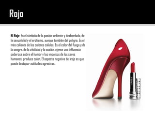 RojoEl Rojo: Es el símbolo de la pasión ardiente y desbordada, de la sexualidad y el erotismo, aunque también del peligro. Es el más caliente de los colores cálidos. Es el color del fuego y de la sangre, de la vitalidad y la acción, ejerce una influencia poderosa sobre el humor y los impulsos de los seres humanos, produce calor. El aspecto negativo del rojo es que puede destapar actitudes agresivas.