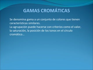 GAMAS CROMÁTICAS Se denomina gama a un conjunto de colores que tienen características similares.  La agrupación puede hacerse con criterios como el valor, la saturación, la posición de los tonos en el círculo cromático… 