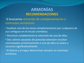 ARMONÍAS Si buscamos  armonías de complementarios o contrastes armónicos : Sustituir uno de los tonos complementarios por cualquiera de sus contiguos en el círculo cromático. Disminuir notablemente la extensión de uno de ellos. Dos colores opuestos de parecida extensión resultan contrastados armónicamente si uno de ellos se aclara u oscurece significativamente. El blanco y el negro determinan siempre un contraste armónico. RECOMENDACIONES 