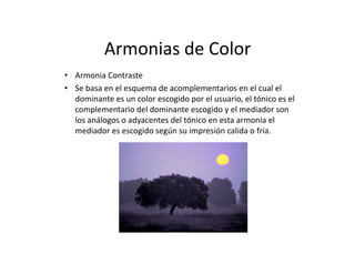 Armonias	
  de	
  Color	
  
•  Armonia	
  Contraste           	
  
•  Se	
  basa	
  en	
  el	
  esquema	
  de	
  acomplementarios	
  en	
  el	
  cual	
  el	
  
   dominante	
  es	
  un	
  color	
  escogido	
  por	
  el	
  usuario,	
  el	
  tónico	
  es	
  el	
  
   complementario	
  del	
  dominante	
  escogido	
  y	
  el	
  mediador	
  son	
  
   los	
  análogos	
  o	
  adyacentes	
  del	
  tónico	
  en	
  esta	
  armonia	
  el	
  
   mediador	
  es	
  escogido	
  según	
  su	
  impresión	
  calida	
  o	
  fria.	
  	
  
 
