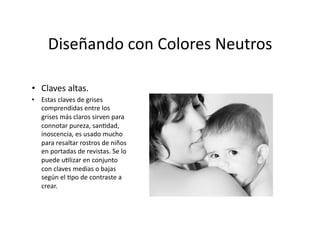 Diseñando	
  con	
  Colores	
  Neutros	
  

•  Claves	
  altas.	
  
•  Estas	
  claves	
  de	
  grises	
  
   comprendidas	
  entre	
  los	
  
   grises	
  más	
  claros	
  sirven	
  para	
  
   connotar	
  pureza,	
  san,dad,	
  
   inoscencia,	
  es	
  usado	
  mucho	
  
   para	
  resaltar	
  rostros	
  de	
  niños	
  
   en	
  portadas	
  de	
  revistas.	
  Se	
  lo	
  
   puede	
  u,lizar	
  en	
  conjunto	
  
   con	
  claves	
  medias	
  o	
  bajas	
  
   según	
  el	
  ,po	
  de	
  contraste	
  a	
  
   crear.	
  
 