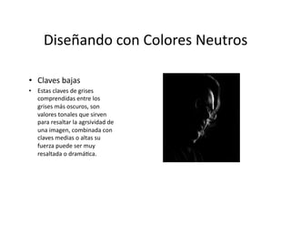 Diseñando	
  con	
  Colores	
  Neutros	
  

•  Claves	
  bajas	
  
•  Estas	
  claves	
  de	
  grises	
  
   comprendidas	
  entre	
  los	
  
   grises	
  más	
  oscuros,	
  son	
  
   valores	
  tonales	
  que	
  sirven	
  
   para	
  resaltar	
  la	
  agrsividad	
  de	
  
   una	
  imagen,	
  combinada	
  con	
  
   claves	
  medias	
  o	
  altas	
  su	
  
   fuerza	
  puede	
  ser	
  muy	
  
   resaltada	
  o	
  dramá,ca.	
  
 