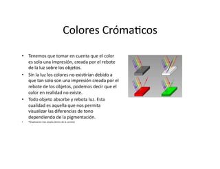 Colores	
  Cróma,cos	
  
•  Tenemos	
  que	
  tomar	
  en	
  cuenta	
  que	
  el	
  color	
  
   es	
  solo	
  una	
  impresión,	
  creada	
  por	
  el	
  rebote	
  
   de	
  la	
  luz	
  sobre	
  los	
  objetos.                              	
  
•  Sin	
  la	
  luz	
  los	
  colores	
  no	
  exis,rian	
  debido	
  a	
  
   que	
  tan	
  solo	
  son	
  una	
  impresión	
  creada	
  por	
  el	
  
   rebote	
  de	
  los	
  objetos,	
  podemos	
  decir	
  que	
  el	
  
   color	
  en	
  realidad	
  no	
  existe.                                   	
  
•  Todo	
  objeto	
  absorbe	
  y	
  rebota	
  luz.	
  Esta	
  
   cualidad	
  es	
  aquella	
  que	
  nos	
  permita	
  
   visualizar	
  las	
  diferencias	
  de	
  tono	
  

• 
   dependiendo	
  de	
  la	
  pigmentación.
     *(Explicación	
  más	
  amplia	
  dentro	
  de	
  la	
  carrera)	
  
                                                                                     	
  
 
