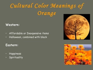 Cultural Color Meanings of
             Orange
Western:

• Affordable or Inexpensive items
• Halloween, combined with black


Eastern:

• Happiness
• Spirituality
 