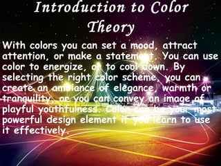 Introduction to Color
             Theory
With colors you can set a mood, attract
attention, or make a statement. You can use
color to energize, or to cool down. By
selecting the right color scheme, you can
create an ambiance of elegance, warmth or
tranquility, or you can convey an image of
playful youthfulness. Color can be your most
powerful design element if you learn to use
it effectively.
 
 