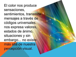 El color nos produce
sensaciones,
sentimientos, transmite
mensajes a través de
códigos universales,
nos expresa valores,
estados de ánimo,
situaciones y sin
embargo... no existe
más allá de nuestra
percepción visual.
 