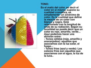 TONO:
Es el matiz del color, es decir el
  color en sí mismo, supone su
  cualidad cromática, es
  simplemente- un sinónimo de
  color. Es la cualidad que define
  la mezcla de un color con
  blanco y negro. Está
  relacionado con la longitud de
  onda de su radiación. Según su
  tonalidad se puede decir que un
  color es rojo, amarillo, verde...
  Aquí podemos hacer una
  división entre:
  - Tonos cálidos (rojo, amarillo y
  anaranjados): aquellos que
  asociamos con la luz solar, el
  fuego...
  - Tonos fríos (azul y verde): Los
  colores fríos son aquellos que
  asociamos con el agua, la luz de
  la luna..
 