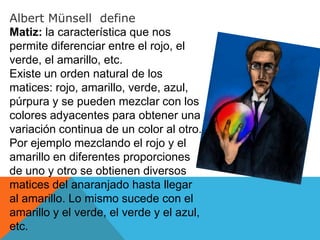 Albert Münsell define
Matiz: la característica que nos
permite diferenciar entre el rojo, el
verde, el amarillo, etc.
Existe un orden natural de los
matices: rojo, amarillo, verde, azul,
púrpura y se pueden mezclar con los
colores adyacentes para obtener una
variación continua de un color al otro.
Por ejemplo mezclando el rojo y el
amarillo en diferentes proporciones
de uno y otro se obtienen diversos
matices del anaranjado hasta llegar
al amarillo. Lo mismo sucede con el
amarillo y el verde, el verde y el azul,
etc.
 