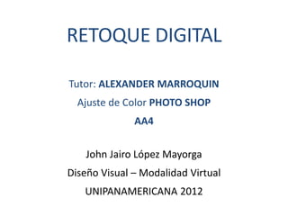 RETOQUE DIGITAL

Tutor: ALEXANDER MARROQUIN
  Ajuste de Color PHOTO SHOP
              AA4

    John Jairo López Mayorga
Diseño Visual – Modalidad Virtual
   UNIPANAMERICANA 2012
 