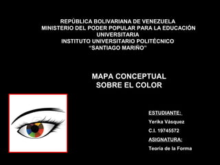 REPÚBLICA BOLIVARIANA DE VENEZUELA
MINISTERIO DEL PODER POPULAR PARA LA EDUCACIÓN
                 UNIVERSITARIA
      INSTITUTO UNIVERSITARIO POLITÉCNICO
               “SANTIAGO MARIÑO”




               MAPA CONCEPTUAL
                SOBRE EL COLOR


                               ESTUDIANTE:
                               Yerika Vásquez
                               C.I. 19745572
                               ASIGNATURA:
                               Teoría de la Forma
 