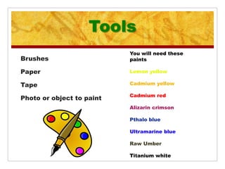 Tools
                           You will need these
Brushes                    paints

Paper                      Lemon yellow

Tape                       Cadmium yellow

                           Cadmium red
Photo or object to paint
                           Alizarin crimson

                           Pthalo blue

                           Ultramarine blue

                           Raw Umber

                           Titanium white
 