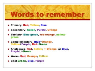 Words to remember
   Primary- Red, Yellow, Blue
   Secondary- Green, Purple, Orange
   Tertiary- Blue-green, red-orange, yellow-
    green
   Complementary- Blue+Orange,
    Yellow+Purple, Red+Green
   Analogous- Red, Yellow, + Orange, or Blue,
    Purple, +Green
   Warm- Red, Orange, Yellow
   Cool-Green, Blue, Purple
 