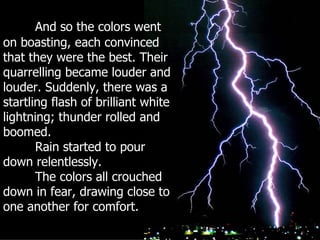 And so the colors went on boasting, each convinced that they were the best. Their quarrelling became louder and louder. Suddenly, there was a startling flash of brilliant white lightning; thunder rolled and boomed.  Rain started to pour down relentlessly. The colors all crouched down in fear, drawing close to one another for comfort. 