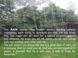 The  RAIN  spoke: “You foolish colors, fighting among yourselves, each trying to dominate the rest. Do you know that God made you all? Each for a special purpose: unique and different. He loves you all. He wants you all. Join hands with one another and come with me.  “ He will stretch you across the sky in a great bow of color, as a reminder that he loves you all, that you can live together in peace, a promise that he is with you, a sign of hope for tomorrow:” 