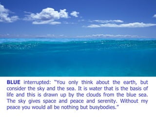 BLUE  interrupted: “You only think about the earth, but consider the sky and the sea. It is water that is the basis of life and this is drawn up by the clouds from the blue sea. The sky gives space and peace and serenity. Without my peace you would all be nothing but busybodies.” 