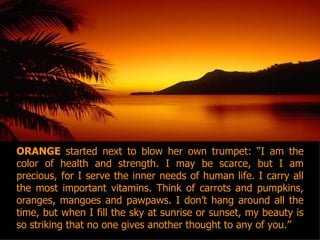 ORANGE  started next to blow her own trumpet: “I am the color of health and strength. I may be scarce, but I am precious, for I serve the inner needs of human life. I carry all the most important vitamins. Think of carrots and pumpkins, oranges, mangoes and pawpaws. I don’t hang around all the time, but when I fill the sky at sunrise or sunset, my beauty is so striking that no one gives another thought to any of you.” 