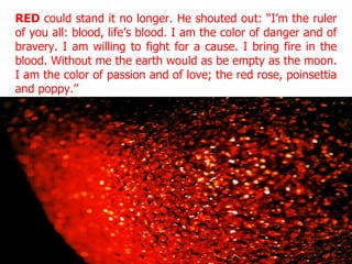 RED  could stand it no longer. He shouted out: “I’m the ruler of you all: blood, life’s blood. I am the color of danger and of bravery. I am willing to fight for a cause. I bring fire in the blood. Without me the earth would as be empty as the moon. I am the color of passion and of love; the red rose, poinsettia and poppy.” 