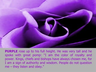 PURPLE  rose up to his full height. He was very tall and he spoke with great pomp: “I am the color of royalty and power. Kings, chiefs and bishops have always chosen me, for I am a sign of authority and wisdom. People do not question me – they listen and obey.” 
