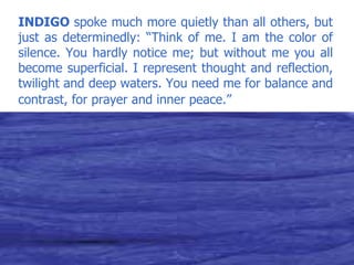 INDIGO  spoke much more quietly than all others, but just as determinedly: “Think of me. I am the color of silence. You hardly notice me; but without me you all become superficial. I represent thought and reflection, twilight and deep waters. You need me for balance and contrast, for prayer and inner peace.”   