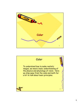 Color


                                         1




               Color

To understand how to make realistic
images, we need a basic understanding of
the physics and physiology of vision. Here
we step away from the code and math for
a bit to talk about basic principles.




                                             2




                                                 1
 