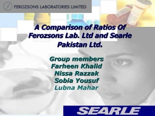 A Comparison of Ratios Of Ferozsons Lab. Ltd and Searle Pakistan Ltd . Group members Farheen Khalid Nissa Razzak Sobia Yousuf Lubna Mahar 
