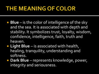  Blue – is the color of intelligence of the sky
and the sea. It is associated with depth and
stability. It symbolizes trust, loyalty, wisdom,
confidence, intelligence, faith, truth and
heaven.
 Light Blue – is associated with health,
healing, tranquility, understanding and
softness.
 Dark Blue – represents knowledge, power,
integrity and seriousness.
 