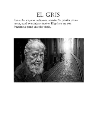 EL GRIS
Este color expresa un humor incierto. Su palidez evoca
terror, edad avanzada y muerte. El gris se usa con
frecuencia como un color sucio.

 