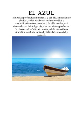 El azul
Simboliza profundidad inmaterial y del frió. Sensación de
placidez, se les asocia con los introvertidos o
personalidades reconcentradas o de vida interior, está
vinculado con la inteligencia y las emociones profundas.
Es el color del infinito, del sueño y de lo maravilloso,
simboliza sabiduría, amistad y felicidad, serenidad y
sosiego.

 