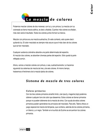 Color

L a m e z c l a d e c o l o re s
Podemos mezclar colores de dos maneras: con luz y con pintura. La mezcla con luz
coloreada se llama mezcla aditiva, es decir, añadida. Cuantos más colores se añadan,
más claro será el resultado. Todos los colores juntos forman luz blanca.
Mezclar con pintura es una mezcla sustractiva. En este contexto, esto quiere decir:
quitando luz. El color mezclado es siempre más oscuro que el más claro de los colores
que se han mezclado.
Cualquier sustancia colorativa absorbe una parte determinada del espectro.
Al mezclar dos colores, se absorben diversas partes del espectro. Sólo queda la parte
reflejada común.
Ahora, vamos a mezclar colores con pintura, o sea, sustractivamente. Lo hacemos
siguiendo los sistemas de mezcla de tres y de seis colores. Al mismo tiempo,
trataremos el fenómeno de la mezcla óptica de colores.

S i s t e m a d e m e z c l a d e t re s c o l o re s
C o l o re s p r i m a r i o s
Con los tres colores primarios amarillo limón, cian (azul) y magenta (rojo) podemos
obtener cualquier tono de color que deseemos. Estos colores se llaman primarios
porque no pueden obtenerse de la mezcla de otros. Con ayuda de estos colores
primarios pueden aprenderse los principios del mezclado. Para ello, Talens ofrece un
juego especial de mezcla de témperas, que contiene, además de los colores primarios,
un blanco y un negro. También en el surtido de Ecoline se encuentran los colores
primarios.

página

13

 