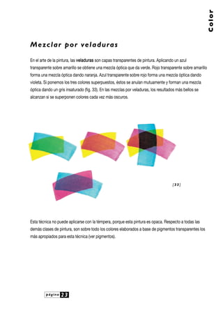 Color

M e z c l a r p o r ve l a d u ra s
En el arte de la pintura, las ve ladura s son capas transparentes de pintura. Aplicando un azul
transparente sobre amarillo se obtiene una mezcla óptica que da verde. Rojo transparente sobre amarillo
forma una mezcla óptica dando naranja. Azul transparente sobre rojo forma una mezcla óptica dando
violeta. Si ponemos los tres colores superpuestos, éstos se anulan mutuamente y forman una mezcla
óptica dando un gris insaturado (fig. 33). En las mezclas por veladuras, los resultados más bellos se
alcanzan si se superponen colores cada vez más oscuros.

[33]

Esta técnica no puede aplicarse con la témpera, porque esta pintura es opaca. Respecto a todas las
demás clases de pintura, son sobre todo los colores elaborados a base de pigmentos transparentes los
más apropiados para esta técnica (ver pigmentos).

página

23

 