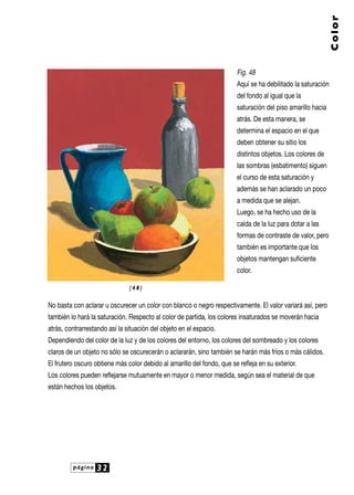 Color
Fig. 48
Aquí se ha debilitado la saturación
del fondo al igual que la
saturación del piso amarillo hacia
atrás. De esta manera, se
determina el espacio en el que
deben obtener su sitio los
distintos objetos. Los colores de
las sombras (esbatimento) siguen
el curso de esta saturación y
además se han aclarado un poco
a medida que se alejan.
Luego, se ha hecho uso de la
caída de la luz para dotar a las
formas de contraste de valor, pero
también es importante que los
objetos mantengan suficiente
color.
[48]

No basta con aclarar u oscurecer un color con blanco o negro respectivamente. El valor variará así, pero
también lo hará la saturación. Respecto al color de partida, los colores insaturados se moverán hacia
atrás, contrarrestando así la situación del objeto en el espacio.
Dependiendo del color de la luz y de los colores del entorno, los colores del sombreado y los colores
claros de un objeto no sólo se oscurecerán o aclararán, sino también se harán más fríos o más cálidos.
El frutero oscuro obtiene más color debido al amarillo del fondo, que se refleja en su exterior.
Los colores pueden reflejarse mutuamente en mayor o menor medida, según sea el material de que
están hechos los objetos.

página

32

 