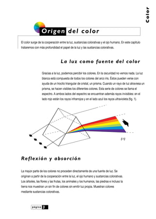 Color

Origen del color
El color surge de la cooperación entre la luz, sustancias colorativas y el ojo humano. En este capítulo
trataremos con más profundidad el papel de la luz y las sustancias colorativas.

La luz como fuente del color
Gracias a la luz, podemos percibir los colores. En la oscuridad no vemos nada. La luz
blanca está compuesta de todos los colores del arco iris. Éstos pueden verse con
ayuda de un trocito triangular de cristal, un prisma. Cuando un rayo de luz atraviesa un
prisma, se hacen visibles los diferentes colores. Esta serie de colores se llama el
espectro. A ambos lados del espectro se encuentran además rayos invisibles: en el
lado rojo están los rayos infrarrojos y en el lado azul los rayos ultravioleta (fig. 1).

[1]

R e f l ex i ó n y a b s o r c i ó n
La mayor parte de los colores no proceden directamente de una fuente de luz. Se
originan a partir de la cooperación entre la luz, el ojo humano y sustancias colorativas.
Los árboles, las flores y las frutas, los animales y los humanos, las piedras e incluso la
tierra nos muestran un sin fin de colores sin emitir luz propia. Muestran colores
mediante sustancias colorativas.

página

3

 
