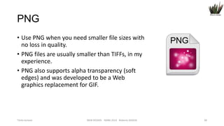 PNG
• Use PNG when you need smaller file sizes with
no loss in quality.
• PNG files are usually smaller than TIFFs, in my
experience.
• PNG also supports alpha transparency (soft
edges) and was developed to be a Web
graphics replacement for GIF.

Titolo lezione

WEB DESIGN NABA 2014 Roberto DADDA

38

 